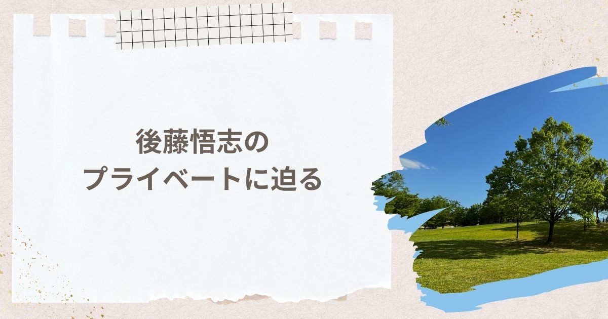 後藤悟志のプライベートに迫る