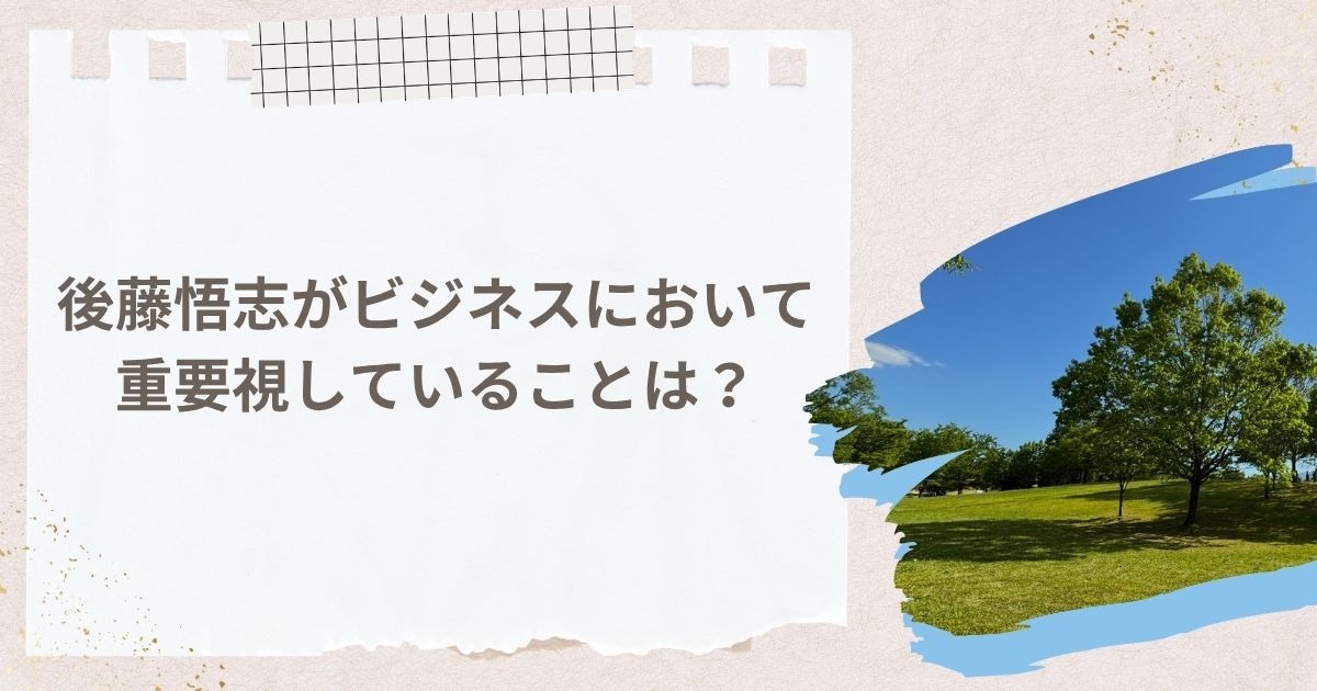 後藤悟志がビジネスにおいて重要視していることは？